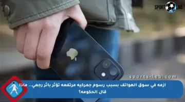 أزمة في سوق الهواتف بسبب رسوم جمركية مرتفعة تؤثر بأثر رجعي.. ماذا قال الحكومة؟